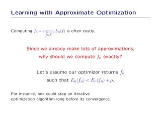 Learning with Approximate Optimization


Computing fn = arg min En(f ) is often costly.
                  f ∈F



        Since we already make lots of approximations,
               why should we compute fn exactly?


                                                 ˜
              Let’s assume our optimizer returns fn
                               ˜
                  such that En(fn) < En(fn) + ρ.

For instance, one could stop an iterative
optimization algorithm long before its convergence.
 