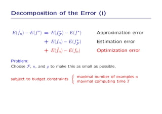 Decomposition of the Error (i)


  ˜
E(fn) − E(f ∗) = E(fF ) − E(f ∗)
                    ∗                       Approximation error
                              ∗
                 + E(fn) − E(fF )           Estimation error
                     ˜
                 + E(fn) − E(fn)            Optimization error

Problem:
Choose F , n, and ρ to make this as small as possible,

                                 maximal number of examples n
subject to budget constraints
                                 maximal computing time T
 