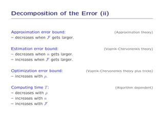 Decomposition of the Error (ii)


Approximation error bound:                        (Approximation theory)
– decreases when F gets larger.

Estimation error bound:                     (Vapnik-Chervonenkis theory)
– decreases when n gets larger.
– increases when F gets larger.

Optimization error bound:         (Vapnik-Chervonenkis theory plus tricks)
– increases with ρ.

Computing time T :                                 (Algorithm dependent)
– decreases with ρ
– increases with n
– increases with F
 