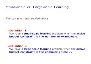 Small-scale vs. Large-scale Learning


We can give rigorous deﬁnitions.



 • Deﬁnition 1:
  We have a small-scale learning problem when the active
  budget constraint is the number of examples n.


 • Deﬁnition 2:
  We have a large-scale learning problem when the active
  budget constraint is the computing time T .
 