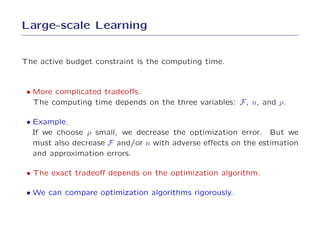 Large-scale Learning


The active budget constraint is the computing time.



 • More complicated tradeoﬀs.
   The computing time depends on the three variables: F , n, and ρ.

 • Example.
   If we choose ρ small, we decrease the optimization error. But we
   must also decrease F and/or n with adverse eﬀects on the estimation
   and approximation errors.

 • The exact tradeoﬀ depends on the optimization algorithm.

 • We can compare optimization algorithms rigorously.
 