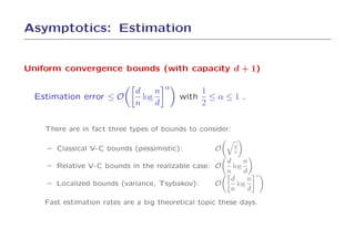 Asymptotics: Estimation


Uniform convergence bounds (with capacity d + 1)

                             d     n α        1
  Estimation error ≤ O         log        with ≤ α ≤ 1 .
                             n     d          2

    There are in fact three types of bounds to consider:

                                                           d
    – Classical V-C bounds (pessimistic):           O      n
                                                      d      n
    – Relative V-C bounds in the realizable case: O      log
                                                      n      d
                                                                   α
                                                        d      n
    – Localized bounds (variance, Tsybakov):        O      log
                                                       n       d
    Fast estimation rates are a big theoretical topic these days.
 