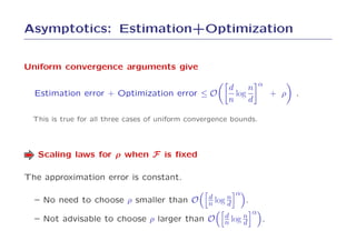 Asymptotics: Estimation+Optimization


Uniform convergence arguments give

                                                        d     n α
  Estimation error + Optimization error ≤ O               log     + ρ       .
                                                        n     d

 This is true for all three cases of uniform convergence bounds.




   Scaling laws for ρ when F is ﬁxed

The approximation error is constant.
                                                            α
  – No need to choose ρ smaller than O            d     n
                                                  n log d       .
                                                                    α
  – Not advisable to choose ρ larger than O            d     n
                                                       n log d          .
 