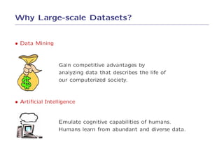 Why Large-scale Datasets?


• Data Mining


                 Gain competitive advantages by
                 analyzing data that describes the life of
                 our computerized society.



• Artiﬁcial Intelligence


                 Emulate cognitive capabilities of humans.
                 Humans learn from abundant and diverse data.
 