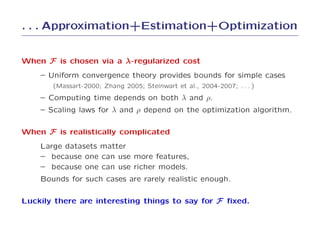 . . . Approximation+Estimation+Optimization


When F is chosen via a λ-regularized cost
    – Uniform convergence theory provides bounds for simple cases
       (Massart-2000; Zhang 2005; Steinwart et al., 2004-2007; . . . )
    – Computing time depends on both λ and ρ.
    – Scaling laws for λ and ρ depend on the optimization algorithm.

When F is realistically complicated
    Large datasets matter
    – because one can use more features,
    – because one can use richer models.
    Bounds for such cases are rarely realistic enough.

Luckily there are interesting things to say for F ﬁxed.
 