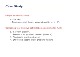 Case Study


Simple parametric setup

    – F is ﬁxed.
    – Functions fw (x) linearly parametrized by w ∈ Rd.


Comparing four iterative optimization algorithms for En(f )

    1.   Gradient descent.
    2.   Second order gradient descent (Newton).
    3.   Stochastic gradient descent.
    4.   Stochastic second order gradient descent.
 