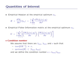 Quantities of Interest

• Empirical Hessian at the empirical optimum wn.
                            n
        ∂ 2En          1         ∂ 2ℓ(fn(xi), yi)
    H =       (fwn ) =
        ∂w2            n               ∂w2
                           i=1

• Empirical Fisher Information matrix at the empirical optimum wn.
            n
        1         ∂ℓ(fn(xi), yi)      ∂ℓ(fn(xi), yi) ′
    G =
        n              ∂w                  ∂w
            i=1

• Condition number
    We assume that there are λmin, λmax and ν such that
     – trace GH −1 ≈ ν .
     – spectrum H ⊂ [λmin, λmax].
    and we deﬁne the condition number κ = λmax/λmin.
 