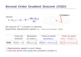 Second Order Gradient Descent (2GD)


                                                               Gradient J
Iterate
                             ∂En(fwt )
   • wt+1 ← wt −      H −1
                               ∂w

We assume H −1 is known in advance.
Superlinear optimization speed (e.g., Dennis & Schnabel, 1983)


          Cost per      Iterations         Time to reach        Time to reach
          iteration     to reach ρ          accuracy ρ           ˜        ∗
                                                               E(fn) − E(fF ) < ε

2GD       O d d+n                1
                       O log log ρ                         1
                                         O d d + n log log ρ   O    d2    log 1 log log ε
                                                                                        1
                                                                   ε1/α       ε


– Optimization speed is much faster.
– Learning speed only saves the condition number κ.
 