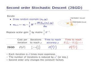 Second order Stochastic Descent (2SGD)

Iterate
                                                         Total Gradient <J(x,y,w)>
   • Draw random example (xt, yt).
                                                             Partial Gradient J(x,y,w)
                1 −1 ∂ℓ(fwt (xt), yt)
   • wt+1 ← wt − H
                 t          ∂w
                   η         1 −1
Replace scalar gain by matrix H .
                   t         t

         Cost per    Iterations    Time to reach    Time to reach
         iteration   to reach ρ     accuracy ρ       ˜        ∗
                                                   E(fn) − E(fF ) < ε

2SGD       O   d2     ν   +o   1      O   d2 ν           O   d2 ν
                      ρ        ρ           ρ                  ε


– Each iteration is d times more expensive.
– The number of iterations is reduced by κ2 (or less.)
– Second order only changes the constant factors.
 