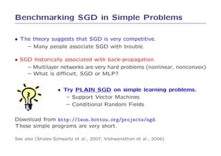 Benchmarking SGD in Simple Problems

• The theory suggests that SGD is very competitive.
    – Many people associate SGD with trouble.

• SGD historically associated with back-propagation.
    – Multilayer networks are very hard problems (nonlinear, nonconvex)
    – What is diﬃcult, SGD or MLP?


                  • Try PLAIN SGD on simple learning problems.
                     – Support Vector Machines
                     – Conditional Random Fields

Download from http://leon.bottou.org/projects/sgd.
These simple programs are very short.

See also (Shalev-Schwartz et al., 2007; Vishwanathan et al., 2006)
 