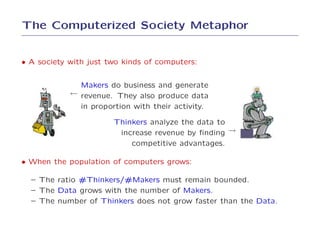 The Computerized Society Metaphor


• A society with just two kinds of computers:

              Makers do business and generate
            ← revenue. They also produce data
              in proportion with their activity.

                       Thinkers analyze the data to
                        increase revenue by ﬁnding →
                           competitive advantages.

• When the population of computers grows:

  – The ratio #Thinkers/#Makers must remain bounded.
  – The Data grows with the number of Makers.
  – The number of Thinkers does not grow faster than the Data.
 