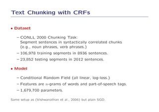 Text Chunking with CRFs

• Dataset

   – CONLL 2000 Chunking Task:
     Segment sentences in syntactically correlated chunks
     (e.g., noun phrases, verb phrases.)
   – 106,978 training segments in 8936 sentences.
   – 23,852 testing segments in 2012 sentences.

• Model

   – Conditional Random Field (all linear, log-loss.)
   – Features are n-grams of words and part-of-speech tags.
   – 1,679,700 parameters.

Same setup as (Vishwanathan et al., 2006) but plain SGD.
 