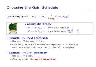 Choosing the Gain Schedule

                                      η
Decreasing gains:    wt+1 ← wt −             ∇(wt, xt, yt)
                                    t + t0

               • Asymptotic Theory
                – if s = 2 η λmin < 1 then slow rate O t−s
                                                          s2
                – if s = 2 η λmin > 1 then faster rate O s−1 t−1


• Example: the SVM benchmark
   – Use η = 1/λ because λ ≤ λmin.
   – Choose t0 to make sure that the expected initial updates
     are comparable with the expected size of the weights.

• Example: the CRF benchmark
   – Use η = 1/λ again.
   – Choose t0 with the secret ingredient.
 