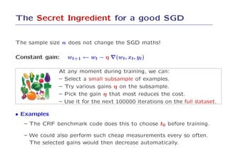 The Secret Ingredient for a good SGD


The sample size n does not change the SGD maths!

Constant gain:   wt+1 ← wt − η ∇(wt, xt, yt)

              At any moment during training, we can:
              – Select a small subsample of examples.
              – Try various gains η on the subsample.
              – Pick the gain η that most reduces the cost.
              – Use it for the next 100000 iterations on the full dataset.

• Examples
  – The CRF benchmark code does this to choose t0 before training.

  – We could also perform such cheap measurements every so often.
    The selected gains would then decrease automatically.
 