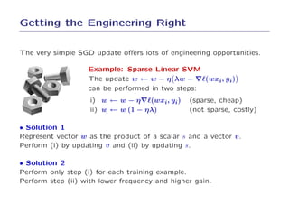 Getting the Engineering Right

The very simple SGD update oﬀers lots of engineering opportunities.

                   Example: Sparse Linear SVM
                   The update w ← w − η λw − ∇ℓ(wxi, yi)
                   can be performed in two steps:
                    i) w ← w − η∇ℓ(wxi, yi)     (sparse, cheap)
                    ii) w ← w (1 − ηλ)          (not sparse, costly)

• Solution 1
Represent vector w as the product of a scalar s and a vector v .
Perform (i) by updating v and (ii) by updating s.

• Solution 2
Perform only step (i) for each training example.
Perform step (ii) with lower frequency and higher gain.
 