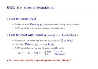 SGD for Kernel Machines


• SGD for Linear SVM

    – Both w and ∇ℓ(wxt, yt) represented using coordinates.
    – SGD updates w by combining coordinates.

• SGD for SVM with Kernel K(xi, xj ) = < Φ(xi), Φ(xj ) >

    – Represent w with its kernel expansion   αi Φ(xi).
    – Usually, ∇ℓ(wxt, yt) = −µ Φ(xt).
    – SGD updates w by combining coeﬃcients:
                               η µ if i = t,
        αi ←− (1 − ηλ) αi +
                               0     otherwise.

• So, one just needs a good sparse vector library ?
 