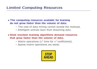 Limited Computing Resources


• The computing resources available for learning
  do not grow faster than the volume of data.
      – The cost of data mining cannot exceed the revenues.
      – Intelligent animals learn from streaming data.

• Most machine learning algorithms demand resources
  that grow faster than the volume of data.
      – Matrix operations (n3 time for n2 coeﬃcients).
      – Sparse matrix operations are worse.
 