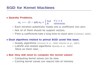 SGD for Kernel Machines

• Sparsity Problems.
                                   η µ if i = t,
          αi ←− (1 − ηλ) αi +
                                   0    otherwise.
     – Each iteration potentially makes one α coeﬃcient non zero.
     – Not all of them should be support vectors.
     – Their α coeﬃcients take a long time to reach zero (Collobert, 2004).

• Dual algorihms related to primal SGD avoid this issue.
    – Greedy algorithms (Vincent et al., 2000; Keerthi et al., 2007)
    – LaSVM and related algorithms (Bordes et al., 2005)
      More on them later. . .

• But they still need to compute the kernel values!
    – Computing kernel values can be slow.
    – Caching kernel values can require lots of memory.
 