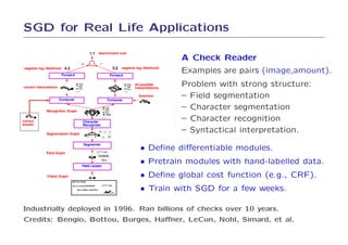 SGD for Real Life Applications

                                          A Check Reader
                                          Examples are pairs (image,amount).
                                          Problem with strong structure:
                                          – Field segmentation
                                          – Character segmentation
                                          – Character recognition
                                          – Syntactical interpretation.

                               • Deﬁne diﬀerentiable modules.
                               • Pretrain modules with hand-labelled data.
                               • Deﬁne global cost function (e.g., CRF).
                               • Train with SGD for a few weeks.

Industrially deployed in 1996. Ran billions of checks over 10 years.
Credits: Bengio, Bottou, Burges, Haﬀner, LeCun, Nohl, Simard, et al.
 