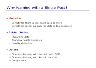 Why learning with a Single Pass?


• Motivation
  – Sometimes there is too much data to store.
  – Sometimes retrieving archived data is too expensive.

• Related Topics
  – Streaming data.
  – Tracking nonstationarities.
  – Novelty detection.

• Outline
  – One-pass learning with second order SGD.
  – One-pass learning with kernel machines.
  – Comparisons
 