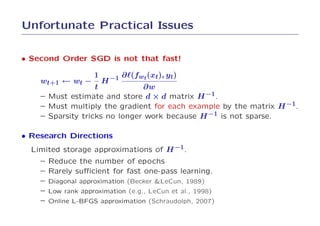 Unfortunate Practical Issues

• Second Order SGD is not that fast!

                     1          ∂ℓ(fwt (xt), yt)
    wt+1 ← wt −          H −1
                   t           ∂w
    – Must estimate and store d × d matrix H −1.
    – Must multiply the gradient for each example by the matrix H −1.
    – Sparsity tricks no longer work because H −1 is not sparse.

• Research Directions
  Limited storage approximations of H −1.
    –   Reduce the number of epochs
    –   Rarely suﬃcient for fast one-pass learning.
    –   Diagonal approximation (Becker &LeCun, 1989)
    –   Low rank approximation (e.g., LeCun et al., 1998)
    –   Online L-BFGS approximation (Schraudolph, 2007)
 