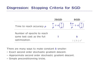 Disgression: Stopping Criteria for SGD


                                         2SGD           SGD
                                    ν         1    kν         1
      Time to reach accuracy ρ           +o             +o
                                     ρ        ρ     ρ         ρ

      Number of epochs to reach
      same test cost as the full          1               k
      optimization.                                  1 ≤ k ≤ κ2



There are many ways to make constant k smaller:
– Exact second order stochastic gradient descent.
– Approximate second order stochastic gradient descent.
– Simple preconditionning tricks.
 