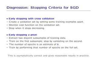 Disgression: Stopping Criteria for SGD


• Early stopping with cross validation
– Create a validation set by setting some training examples apart.
– Monitor cost function on the validation set.
– Stop when it stops decreasing.

• Early stopping a priori
– Extract two disjoint subsamples of training data.
– Train on the ﬁrst subsample; stop by validating on the second.
– The number of epochs is an estimate of k.
– Train by performing that number of epochs on the full set.


This is asymptotically correct and gives reasonable results in practice.
 