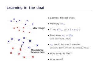 Learning in the dual

                               • Convex, Kernel trick.

                               • Memory n nsv
                Max margin
                               • Time nαnsv with 1 < α ≤ 2

                               • Bad news nsv ∼ 2Bn
                                (see Steinwart, 2004)

           A                   • nsv could be much smaller.
                                (Burges, 1993; Vincent & Bengio, 2002)
       B       Min distance
               between hulls
                               • How to do it fast?

                               • How small?
 