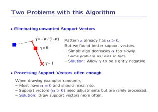 Two Problems with this Algorithm

• Eliminating unwanted Support Vectors

            γ = − α / (1−α)   Pattern x already has α > 0.
                              But we found better support vectors.
               γ=0
                              – Simple algo decreases α too slowly.
                              – Same problem as SGD in fact.
                              – Solution: Allow γ to be slightly negative.
                  γ=1

• Processing Support Vectors often enough
  When drawing examples randomly,
  – Most have α = 0 and should remain so.
  – Support vectors (α > 0) need adjustments but are rarely processed.
  – Solution: Draw support vectors more often.
 