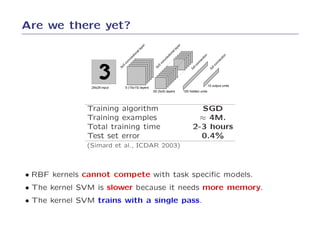 Are we there yet?




                                                  er




                                                                           er
                                               ay




                                                                        ay
                                               ll




                                                                        ll
                                             na




                                                                      na
                                          io




                                                                   io




                                                                                                n




                                                                                                                n
                                        ut




                                                                 ut




                                                                                              io




                                                                                                               io
                                        ol




                                                                 ol




                                                                                            ct




                                                                                                             ct
                                    nv




                                                             nv




                                                                                           ne




                                                                                                           ne
                                   co




                                                            co




                                                                                       on




                                                                                                        on
                               5




                                                         5




                                                                                      lc




                                                                                                      lc
                              5x




                                                       5x




                                                                                       l




                                                                                                       l
                                                                                    fu




                                                                                                    fu
                                                                                                    10 output units
                29x29 input        5 (15x15) layers
                                                       50 (5x5) layers          100 hidden units




               Training algorithm                                                       SGD
               Training examples                                                        ≈ 4M.
               Total training time                                                    2-3 hours
               Test set error                                                           0.4%
               (Simard et al., ICDAR 2003)



• RBF kernels cannot compete with task speciﬁc models.
• The kernel SVM is slower because it needs more memory.
• The kernel SVM trains with a single pass.
 