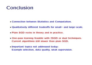 Conclusion

 • Connection between Statistics and Computation.

 • Qualitatively diﬀerent tradeoﬀs for small– and large–scale.

 • Plain SGD rocks in theory and in practice.

 • One-pass learning feasible with 2SGD or dual techniques.
   Current algorithms still slower than plain SGD.

 • Important topics not addressed today:
   Example selection, data quality, weak supervision.
 