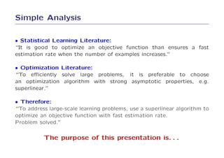 Simple Analysis

• Statistical Learning Literature:
“It is good to optimize an objective function than ensures a fast
estimation rate when the number of examples increases.”

• Optimization Literature:
“To eﬃciently solve large problems, it is preferable to choose
an optimization algorithm with strong asymptotic properties, e.g.
superlinear.”

• Therefore:
“To address large-scale learning problems, use a superlinear algorithm to
optimize an objective function with fast estimation rate.
Problem solved.”

          The purpose of this presentation is. . .
 