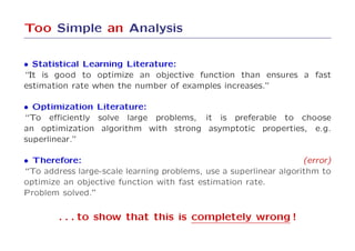 Too Simple an Analysis

• Statistical Learning Literature:
“It is good to optimize an objective function than ensures a fast
estimation rate when the number of examples increases.”

• Optimization Literature:
“To eﬃciently solve large problems, it is preferable to choose
an optimization algorithm with strong asymptotic properties, e.g.
superlinear.”

• Therefore:                                                       (error)
“To address large-scale learning problems, use a superlinear algorithm to
optimize an objective function with fast estimation rate.
Problem solved.”

        . . . to show that this is completely wrong !
 
