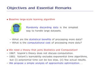 Objectives and Essential Remarks


• Baseline large-scale learning algorithm


                Randomly discarding data is the simplest
                way to handle large datasets.


  – What are the statistical beneﬁts of processing more data?
  – What is the computational cost of processing more data?


• We need a theory that joins Statistics and Computation!
– 1967: Vapnik’s theory does not discuss computation.
– 1981: Valiant’s learnability excludes exponential time algorithms,
  but (i) polynomial time can be too slow, (ii) few actual results.
– We propose a simple analysis of approximate optimization. . .
 
