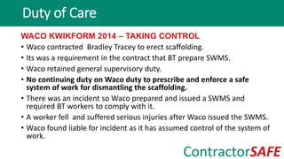 WACO KWIKFORM 2014 – TAKING CONTROL
• Waco contracted Bradley Tracey to erect scaffolding.
• Its was a requirement in the contract that BT prepare SWMS.
• Waco retained general supervisory duty.
• No continuing duty on Waco duty to prescribe and enforce a safe
system of work for dismantling the scaffolding.
• There was an incident so Waco prepared and issued a SWMS and
required BT workers to comply with it.
• A worker fell and suffered serious injuries after Waco issued the SWMS.
• Waco found liable for incident as it has assumed control of the system of
work.
Duty of Care
 