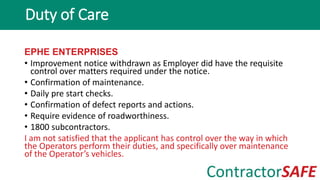 EPHE ENTERPRISES
• Improvement notice withdrawn as Employer did have the requisite
control over matters required under the notice.
• Confirmation of maintenance.
• Daily pre start checks.
• Confirmation of defect reports and actions.
• Require evidence of roadworthiness.
• 1800 subcontractors.
I am not satisfied that the applicant has control over the way in which
the Operators perform their duties, and specifically over maintenance
of the Operator’s vehicles.
Duty of Care
 