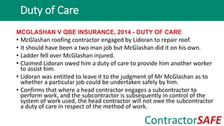 MCGLASHAN V QBE INSURANCE, 2014 - DUTY OF CARE
• McGlashan roofing contractor engaged by Lidoran to repair roof.
• It should have been a two man job but McGlashan did it on his own.
• Ladder fell over McGlashan injured.
• Claimed Lidoran owed him a duty of care to provide him another worker
to assist him.
• Lidoran was entitled to leave it to the judgment of Mr McGlashan as to
whether a particular job could be undertaken safely by him.
• Confirms that where a head contractor engages a subcontractor to
perform work, and the subcontractor is subsequently in control of the
system of work used, the head contractor will not owe the subcontractor
a duty of care in respect of the method of work.
Duty of Care
 