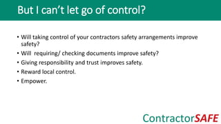 • Will taking control of your contractors safety arrangements improve
safety?
• Will requiring/ checking documents improve safety?
• Giving responsibility and trust improves safety.
• Reward local control.
• Empower.
But I can’t let go of control?
 