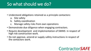 • Understand obligations retained as a principle contactors:
a. Site safety
b. Safety coordination
c. Manage safety risks from own operations
• Demonstrate due diligence when engaging contractors.
• Require development and implementation of SWMS in respect of
high risk construction work.
• Do not approve, amend or supply safety instructions in respect of
the contactors work.
So what should we do?
 