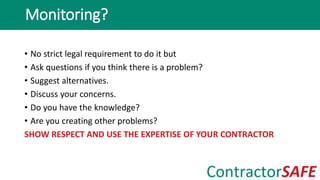• No strict legal requirement to do it but
• Ask questions if you think there is a problem?
• Suggest alternatives.
• Discuss your concerns.
• Do you have the knowledge?
• Are you creating other problems?
SHOW RESPECT AND USE THE EXPERTISE OF YOUR CONTRACTOR
Monitoring?
 