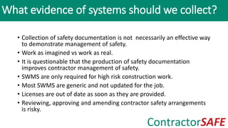 • Collection of safety documentation is not necessarily an effective way
to demonstrate management of safety.
• Work as imagined vs work as real.
• It is questionable that the production of safety documentation
improves contractor management of safety.
• SWMS are only required for high risk construction work.
• Most SWMS are generic and not updated for the job.
• Licenses are out of date as soon as they are provided.
• Reviewing, approving and amending contractor safety arrangements
is risky.
What evidence of systems should we collect?
 