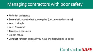 • Refer for assistance
• Be realistic about what you require (documented systems)
• Keep it simple
• Keep focussed
• Terminate contracts
• Do not rehire
• Conduct random audits if you have the knowledge to do so
Managing contractors with poor safety
 