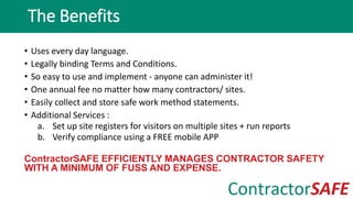 • Uses every day language.
• Legally binding Terms and Conditions.
• So easy to use and implement - anyone can administer it!
• One annual fee no matter how many contractors/ sites.
• Easily collect and store safe work method statements.
• Additional Services :
a. Set up site registers for visitors on multiple sites + run reports
b. Verify compliance using a FREE mobile APP
ContractorSAFE EFFICIENTLY MANAGES CONTRACTOR SAFETY
WITH A MINIMUM OF FUSS AND EXPENSE.
The Benefits
 