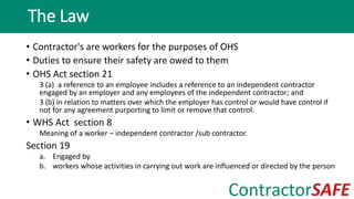 • Contractor's are workers for the purposes of OHS
• Duties to ensure their safety are owed to them
• OHS Act section 21
3 (a) a reference to an employee includes a reference to an independent contractor
engaged by an employer and any employees of the independent contractor; and
3 (b) in relation to matters over which the employer has control or would have control if
not for any agreement purporting to limit or remove that control.
• WHS Act section 8
Meaning of a worker – independent contractor /sub contractor.
Section 19
a. Engaged by
b. workers whose activities in carrying out work are influenced or directed by the person
The Law
 