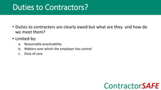 • Duties to contractors are clearly owed but what are they and how do
we meet them?
• Limited by:
a. Reasonable practicability
b. Matters over which the employer has control
c. Duty of care
Duties to Contractors?
 