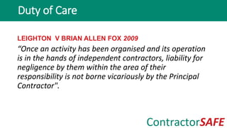 LEIGHTON V BRIAN ALLEN FOX 2009
“Once an activity has been organised and its operation
is in the hands of independent contractors, liability for
negligence by them within the area of their
responsibility is not borne vicariously by the Principal
Contractor".
Duty of Care
 