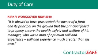 KIRK V WORKCOVER NSW 2010
“It is absurd to have prosecuted the owner of a farm
and its principal on the ground that the principal failed
to properly ensure the health, safety and welfare of his
manager, who was a man of optimum skill and
experience – skill and experience much greater than his
own."
Duty of Care
 