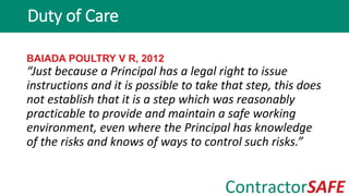 BAIADA POULTRY V R, 2012
“Just because a Principal has a legal right to issue
instructions and it is possible to take that step, this does
not establish that it is a step which was reasonably
practicable to provide and maintain a safe working
environment, even where the Principal has knowledge
of the risks and knows of ways to control such risks.”
Duty of Care
 