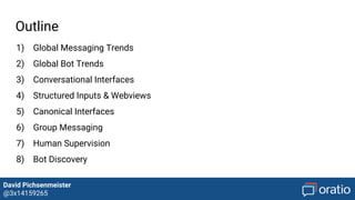 David Pichsenmeister
@3x14159265
Outline
1) Global Messaging Trends
2) Global Bot Trends
3) Conversational Interfaces
4) Structured Inputs & Webviews
5) Canonical Interfaces
6) Group Messaging
7) Human Supervision
8) Bot Discovery
9) Monetization
 