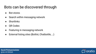 David Pichsenmeister
@3x14159265
Human supervision
1) Customer Care Agent → Supervisor
Traditional customer care agents transition to supervisors of bots
2) Human Assistance/ Human Takeover
Humans can takeover conversations when needed or assist users if they got
stuck
3) Human assisted AI
Bots are trained from humans and can learn based on their interaction and
dialogs with users
 